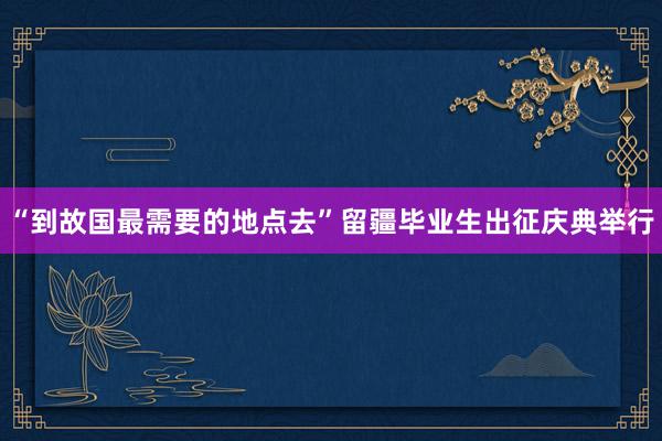 “到故国最需要的地点去”留疆毕业生出征庆典举行