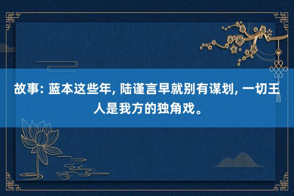 故事: 蓝本这些年, 陆谨言早就别有谋划, 一切王人是我方的独角戏。