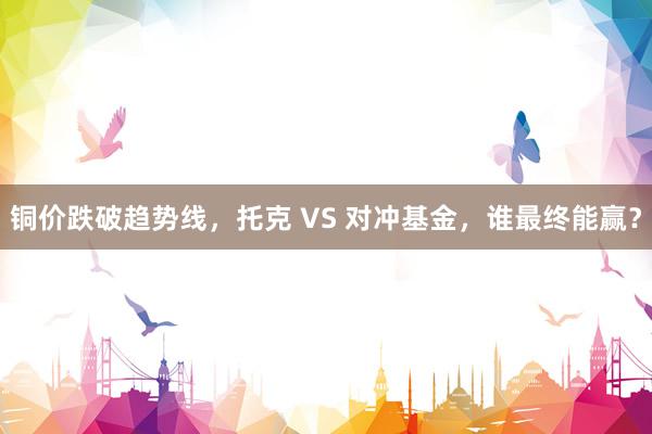 铜价跌破趋势线，托克 VS 对冲基金，谁最终能赢？