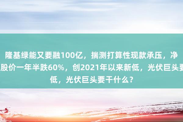 隆基绿能又要融100亿，揣测打算性现款承压，净利失色，股价一年半跌60%，创2021年以来新低，光伏巨头要干什么？