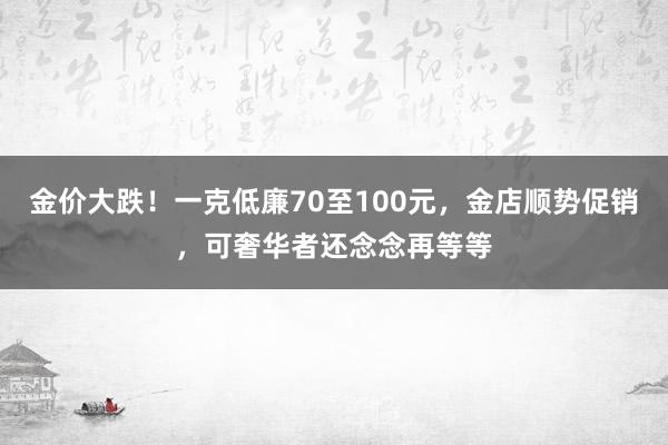 金价大跌！一克低廉70至100元，金店顺势促销，可奢华者还念念再等等