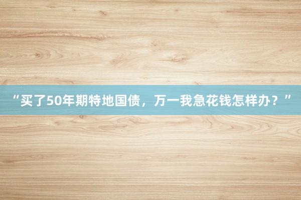 “买了50年期特地国债，万一我急花钱怎样办？”