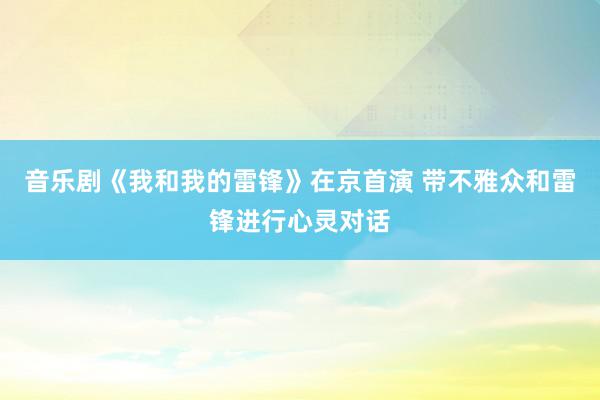 音乐剧《我和我的雷锋》在京首演 带不雅众和雷锋进行心灵对话