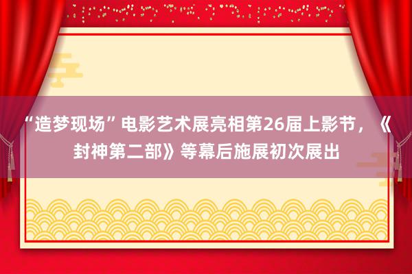 “造梦现场”电影艺术展亮相第26届上影节，《封神第二部》等幕后施展初次展出