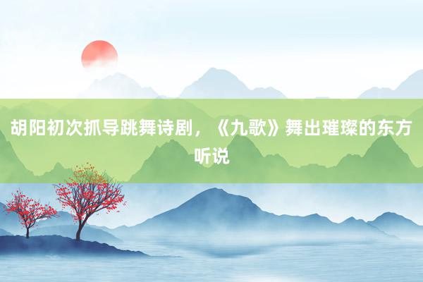 胡阳初次抓导跳舞诗剧，《九歌》舞出璀璨的东方听说