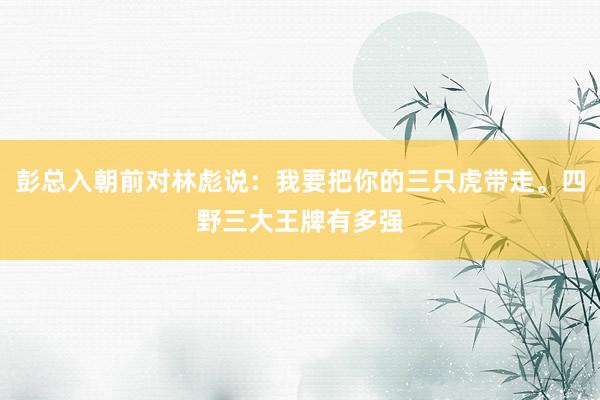 彭总入朝前对林彪说：我要把你的三只虎带走。四野三大王牌有多强