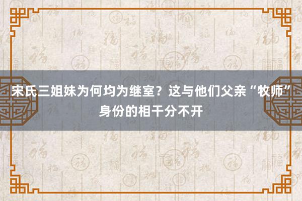 宋氏三姐妹为何均为继室？这与他们父亲“牧师”身份的相干分不开