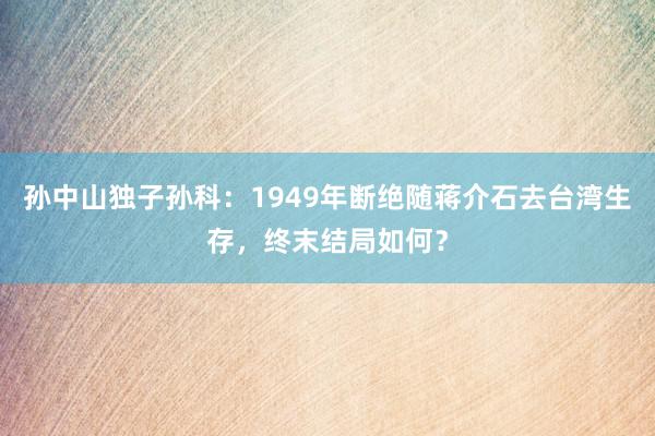 孙中山独子孙科：1949年断绝随蒋介石去台湾生存，终末结局如何？