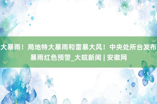 大暴雨！局地特大暴雨和雷暴大风！中央处所台发布暴雨红色预警_大皖新闻 | 安徽网