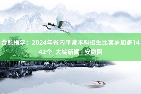 ﻿合魁梧学：2024年省内平常本科招生比客岁加多1442个_大皖新闻 | 安徽网