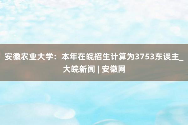 ﻿安徽农业大学：本年在皖招生计算为3753东谈主_大皖新闻 | 安徽网