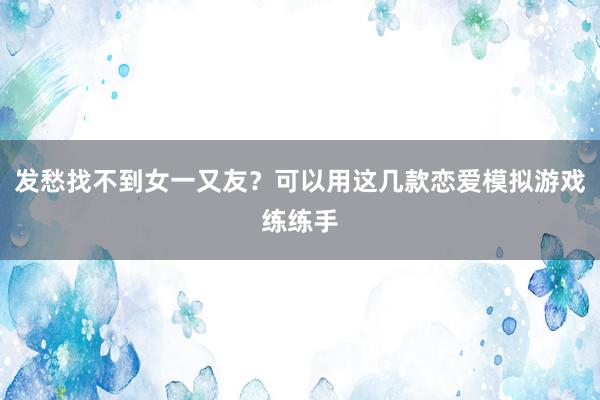 发愁找不到女一又友？可以用这几款恋爱模拟游戏练练手