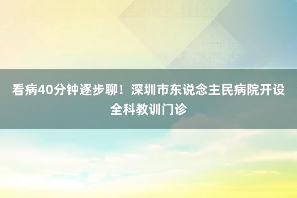 看病40分钟逐步聊！深圳市东说念主民病院开设全科教训门诊