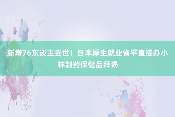 新增76东谈主去世！日本厚生就业省平直接办小林制药保健品拜谒