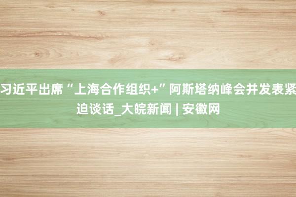 习近平出席“上海合作组织+”阿斯塔纳峰会并发表紧迫谈话_大皖新闻 | 安徽网