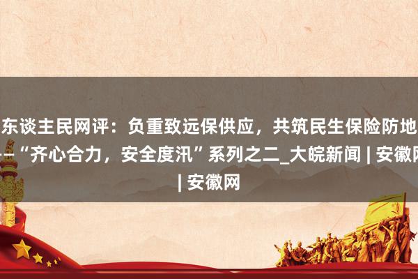 东谈主民网评：负重致远保供应，共筑民生保险防地——“齐心合力，安全度汛”系列之二_大皖新闻 | 安徽网