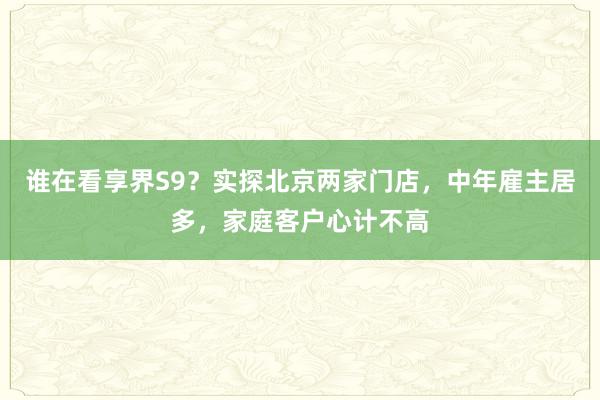 谁在看享界S9？实探北京两家门店，中年雇主居多，家庭客户心计不高