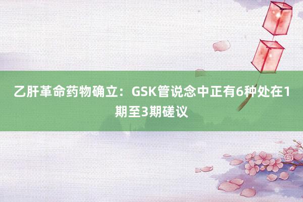 乙肝革命药物确立：GSK管说念中正有6种处在1期至3期磋议