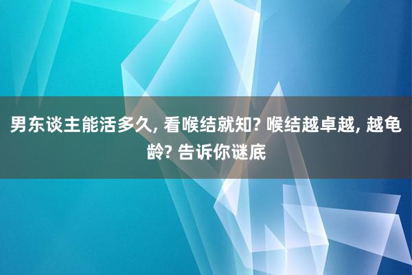 男东谈主能活多久, 看喉结就知? 喉结越卓越, 越龟龄? 告诉你谜底