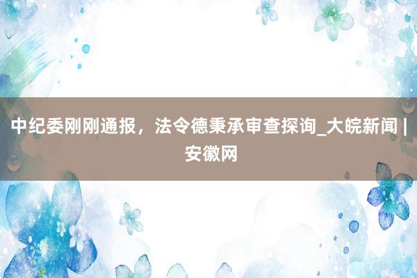 中纪委刚刚通报，法令德秉承审查探询_大皖新闻 | 安徽网