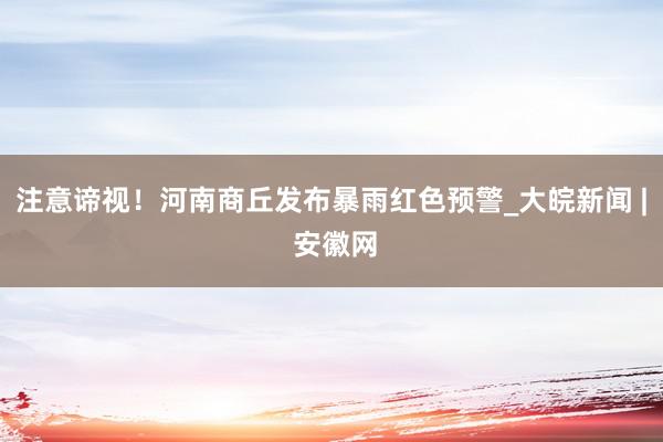 注意谛视！河南商丘发布暴雨红色预警_大皖新闻 | 安徽网