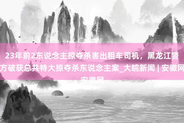 23年前2东说念主掠夺杀害出租车司机，黑龙江警方破获总共特大掠夺杀东说念主案_大皖新闻 | 安徽网