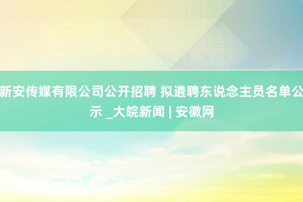 新安传媒有限公司公开招聘 拟遴聘东说念主员名单公示 _大皖新闻 | 安徽网