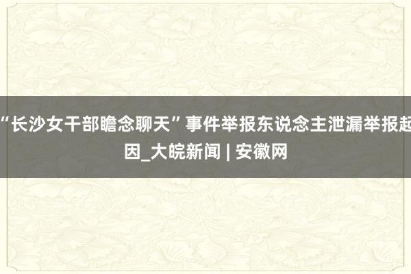 “长沙女干部瞻念聊天”事件举报东说念主泄漏举报起因_大皖新闻 | 安徽网