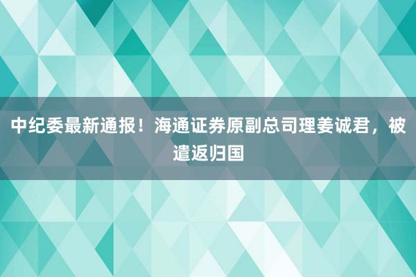 中纪委最新通报！海通证券原副总司理姜诚君，被遣返归国