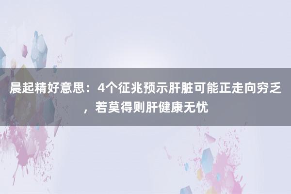 晨起精好意思：4个征兆预示肝脏可能正走向穷乏，若莫得则肝健康无忧