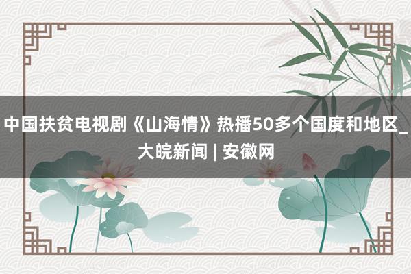 中国扶贫电视剧《山海情》热播50多个国度和地区_大皖新闻 | 安徽网