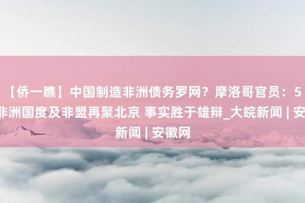 【侨一瞧】中国制造非洲债务罗网？摩洛哥官员：52个非洲国度及非盟再聚北京 事实胜于雄辩_大皖新闻 | 安徽网