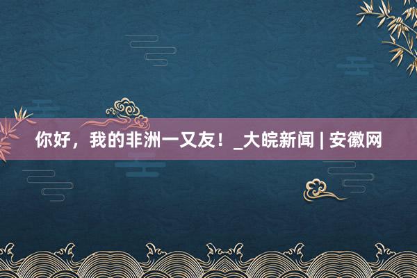 你好，我的非洲一又友！_大皖新闻 | 安徽网