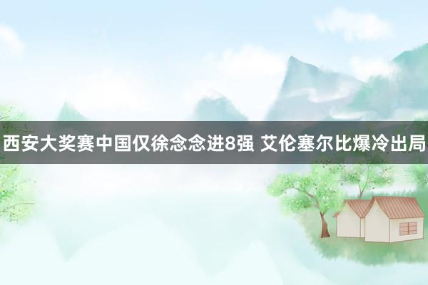 西安大奖赛中国仅徐念念进8强 艾伦塞尔比爆冷出局