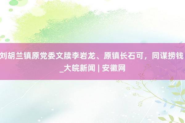 刘胡兰镇原党委文牍李岩龙、原镇长石可，同谋捞钱 _大皖新闻 | 安徽网