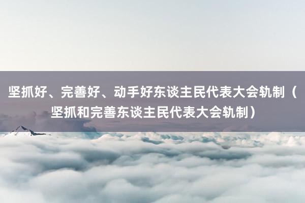 坚抓好、完善好、动手好东谈主民代表大会轨制（坚抓和完善东谈主民代表大会轨制）