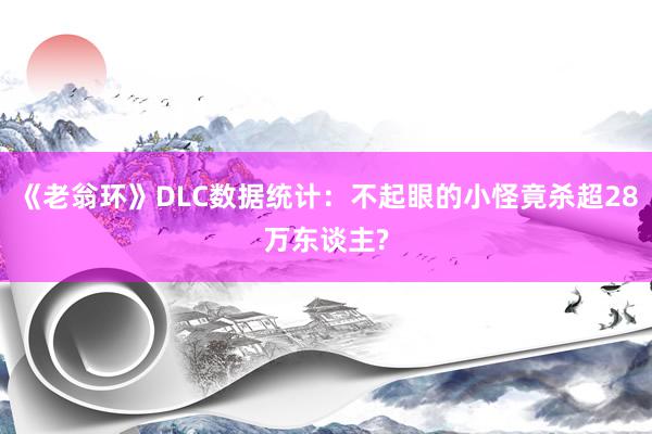 《老翁环》DLC数据统计：不起眼的小怪竟杀超28万东谈主?