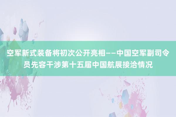 空军新式装备将初次公开亮相——中国空军副司令员先容干涉第十五届中国航展接洽情况