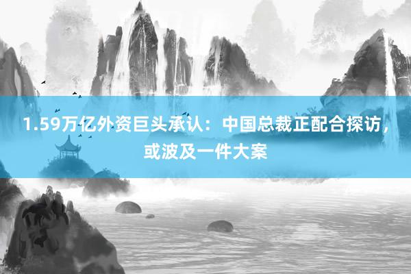 1.59万亿外资巨头承认：中国总裁正配合探访，或波及一件大案