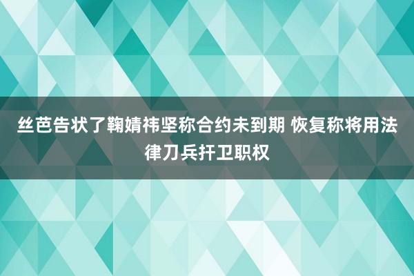 丝芭告状了鞠婧祎坚称合约未到期 恢复称将用法律刀兵扞卫职权