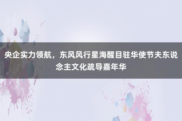 央企实力领航，东风风行星海醒目驻华使节夫东说念主文化疏导嘉年华