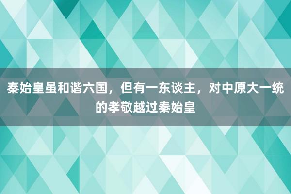 秦始皇虽和谐六国，但有一东谈主，对中原大一统的孝敬越过秦始皇