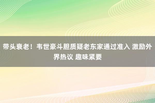 带头衰老！韦世豪斗胆质疑老东家通过准入 激励外界热议 趣味紧要